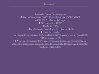 Economia
Moeda: Coroa Dinamarquesa
Blocos Comerciais: OMC, União Europeia, OCDE, OSCE
PIB: 208,5 bilhões - 54º lugar
PIB per capita: 37 700
Inflação: 2,6%
População abaixo da linha de pobreza: 13,4%
Força de trabalho
por ocupação: agricultura 2,6%, indústria 20,3%, comércio e serviços 77,1%
Desemprego: 6.4%
Principais indústrias: ferro, aço, produtos químicos, processamento de
alimentos, máquinas e equipamentos de transporte, fármacos, equipamentos
médicos, entre outros
 