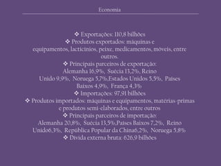  Exportações: 110,8 bilhões
 Produtos exportados: máquinas e
equipamentos, lacticínios, peixe, medicamentos, móveis, entre
outros.
 Principais parceiros de exportação:
Alemanha 16,9%, Suécia 13,2%, Reino
Unido 9,9%, Noruega 5,7%,Estados Unidos 5,5%, Países
Baixos 4,9%, França 4,3%
 Importações: 97,91 bilhões
 Produtos importados: máquinas e equipamentos, matérias-primas
e produtos semi-elaborados, entre outros
 Principais parceiros de importação:
Alemanha 20,8%, Suécia 13,5%,Países Baixos 7,2%, Reino
Unido6,3%, República Popular da China6,2%, Noruega 5,8%
 Dívida externa bruta: 626,9 bilhões
Economia
 