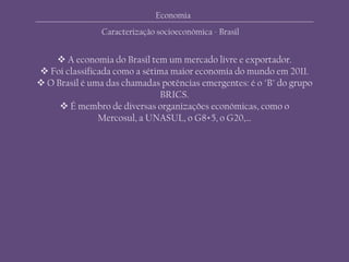 Economia
 A economia do Brasil tem um mercado livre e exportador.
 Foi classificada como a sétima maior economia do mundo em 2011.
 O Brasil é uma das chamadas potências emergentes: é o "B" do grupo
BRICS.
 É membro de diversas organizações económicas, como o
Mercosul, a UNASUL, o G8+5, o G20,…
Caracterização socioeconómica - Brasil
 