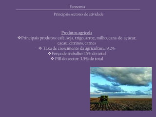 Economia
Principais sectores de atividade
Produtos agrícola
Principais produtos: café, soja, trigo, arroz, milho, cana-de-açúcar,
cacau, citrinos, carnes
 Taxa de crescimento da agricultura: 9.2%
Força de trabalho: 15% do total
 PIB do sector: 3.5% do total
 