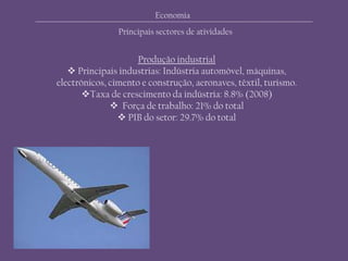 Economia
Principais sectores de atividades
Produção industrial
 Principais industrias: Indústria automóvel, máquinas,
electrónicos, cimento e construção, aeronaves, têxtil, turismo.
Taxa de crescimento da indústria: 8.8% (2008)
 Força de trabalho: 21% do total
 PIB do setor: 29.7% do total
 