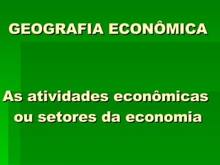 GEOGRAFIA ECONÔMICA As atividades econômicas  ou setores da economia 