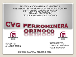REPÚBLICA BOLIVARIANA DE VENEZUELA
MINISTERIO DEL PODER POPULAR PARA LA EDUCACIÓN
INSTITUTO DE EDUCACIÓN ACTIVA
5TO AÑO, SECCIÓN “B”
CÁTEDRA: GEOGRAFÍA ECONÓMICA
DOCENTE:
AMADOR REJÓN
INTEGRANTES:
LEIDY RODRÍGUEZ
LUIS ROMERO
CIUDAD GUAYANA, FEBRERO 2016
 