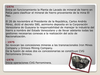 •1974
Entra en funcionamiento la Planta de Lavado de mineral de hierro en
Palúa para clasificar el mineral de hierro proveniente de la mina El
Pao.
El 26 de noviembre el Presidente de la República, Carlos Andrés
Pérez, dictó el decreto 580, asimismo deposita en la Corporación
Venezolana de Guayana la responsabilidad de manejar la industria del
hierro a nombre del Estado Venezolano y de llevar adelante todas las
gestiones necesarias conexas a la realización del acto de
Nacionalización.
• 1975
Se revocan las concesiones mineras a las transnacionales Iron Mines
Company y Orinoco Mining Company.
De la fusión de estas dos ex concesionarias se constituye CVG
Ferrominera Orinoco.
•1976
Inicia operaciones CVG Ferrominera.
 