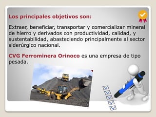 Los principales objetivos son:
Extraer, beneficiar, transportar y comercializar mineral
de hierro y derivados con productividad, calidad, y
sustentabilidad, abasteciendo principalmente al sector
siderúrgico nacional.
CVG Ferrominera Orinoco es una empresa de tipo
pesada.
 