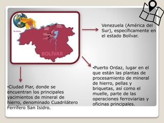 Venezuela (América del
Sur), específicamente en
el estado Bolívar.
•Ciudad Piar, donde se
encuentran los principales
yacimientos de mineral de
hierro, denominado Cuadrilátero
Ferrífero San Isidro.
•Puerto Ordaz, lugar en el
que están las plantas de
procesamiento de mineral
de hierro, pellas y
briquetas, así como el
muelle, parte de las
operaciones ferroviarias y
oficinas principales.
 