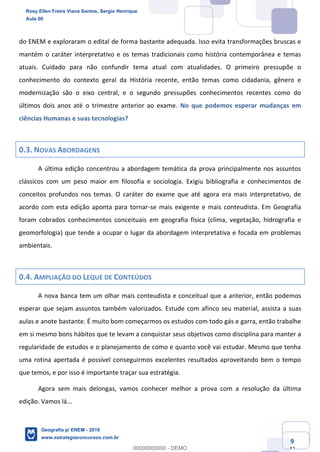 Ciências Humanas e Suas Tecnologias
Prof. Sérgio Henrique
Aula 00 - Resolução ENEM 2018 - Geografia.
www.estrategiaconcursos.com.br
9
42
do ENEM e exploraram o edital de forma bastante adequada. Isso evita transformações bruscas e
mantém o caráter interpretativo e os temas tradicionais como história contemporânea e temas
atuais. Cuidado para não confundir tema atual com atualidades. O primeiro pressupõe o
conhecimento do contexto geral da História recente, então temas como cidadania, gênero e
modernização são o eixo central, e o segundo pressupões conhecimentos recentes como do
últimos dois anos até o trimestre anterior ao exame. No que podemos esperar mudanças em
ciências Humanas e suas tecnologias?
0.3. NOVAS ABORDAGENS
A última edição concentrou a abordagem temática da prova principalmente nos assuntos
clássicos com um peso maior em filosofia e sociologia. Exigiu bibliografia e conhecimentos de
conceitos profundos nos temas. O caráter do exame que até agora era mais interpretativo, de
acordo com esta edição aponta para tornar-se mais exigente e mais conteudista. Em Geografia
foram cobrados conhecimentos conceituais em geografia física (clima, vegetação, hidrografia e
geomorfologia) que tende a ocupar o lugar da abordagem interpretativa e focada em problemas
ambientais.
0.4. AMPLIAÇÃO DO LEQUE DE CONTEÚDOS
A nova banca tem um olhar mais conteudista e conceitual que a anterior, então podemos
esperar que sejam assuntos também valorizados. Estude com afinco seu material, assista a suas
aulas e anote bastante. É muito bom começarmos os estudos com todo gás e garra, então trabalhe
em si mesmo bons hábitos que te levam a conquistar seus objetivos como disciplina para manter a
regularidade de estudos e o planejamento de como e quanto você vai estudar. Mesmo que tenha
uma rotina apertada é possível conseguirmos excelentes resultados aproveitando bem o tempo
que temos, e por isso é importante traçar sua estratégia.
Agora sem mais delongas, vamos conhecer melhor a prova com a resolução da última
edição. Vamos lá...
Rosy Ellen Freire Viana Santos, Sergio Henrique
Aula 00
Geografia p/ ENEM - 2019
www.estrategiaconcursos.com.br
0
00000000000 - DEMO
 