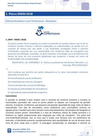 Ciências Humanas e Suas Tecnologias
Prof. Sérgio Henrique
Aula 00 - Resolução ENEM 2018 - Geografia.
www.estrategiaconcursos.com.br
10
42
1. PROVA ENEM 2018
CIÊNCIAS HUMANAS E SUAS TECNOLOGIAS - GEOGRAFIA
1. (INEP - ENEM / 2018)
Os portos sempre foram respostas ao comércio praticado em grande volume, que se dá via
marítima, lacustre e fluvial, e sofreram adaptações, ou modernizações, de acordo com um
conjunto de fatores que vão desde a sua localização privilegiada frente a extensas
hinterlândias, passando por sua conectividade com modernas redes de transportes que
garantam acessibilidade, associados, no atual momento, à tecnologia, que o transformam em
pontas de lança de uma economia globalizada que comprime o tempo em nome da
produtividade e da competitividade.
ROCHA NETO, J.M.; CRAVIDÃO, F. D., Portos no contexto do meio técnico. Mercator, n. 2,
maio-ago, 2014 (adaptações).
Uma mudança que permitiu aos portos adequarem-se às novas necessidades comerciais
apontadas no texto foi a
A) intensificação do uso de contêineres.
B) compactação das áreas de estocagem.
C) burocratização dos serviços de alfândega.
D) redução da profundidade dos atracadouros.
E) superação da especialização dos cargueiros.
Comentários
A questão na verdade é bem simples: Com o aumento do comércio brasileiro e mundial, as
necessidades apontadas são como os portos podem se adaptar aos transportes de grandes
volumes. A resposta: contêineres, que possuem uma grande capacidade de carga. Cada um deles é
especializado num tipo de mercadoria, como contêineres para commodities minerais ou
agropecuárias e também para bens duráveis como eletroeletrônicos. Na disciplina de Geografia os
conceitos sempre pesam: Hinterlândia é a área de influência urbana da cidade portuária e a
dinâmica na região proporcionada pela integração por redes de transporte
uma hinterlândia limitada, mas na hora que é criada uma ferrovia com mil quilômetros de
extensão, a hinterlândia aumenta consideravelmente pela possibilidade de uso da ferrovia como
me
Rosy Ellen Freire Viana Santos, Sergio Henrique
Aula 00
Geografia p/ ENEM - 2019
www.estrategiaconcursos.com.br
0
00000000000 - DEMO
 