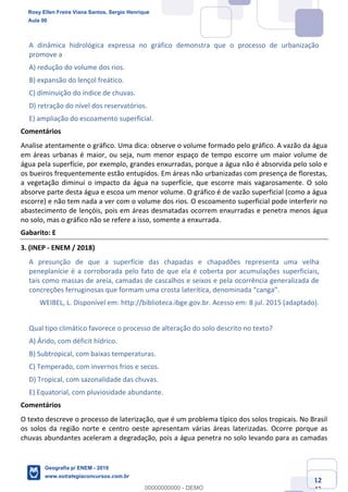 Ciências Humanas e Suas Tecnologias
Prof. Sérgio Henrique
Aula 00 - Resolução ENEM 2018 - Geografia.
www.estrategiaconcursos.com.br
12
42
A dinâmica hidrológica expressa no gráfico demonstra que o processo de urbanização
promove a
A) redução do volume dos rios.
B) expansão do lençol freático.
C) diminuição do índice de chuvas.
D) retração do nível dos reservatórios.
E) ampliação do escoamento superficial.
Comentários
Analise atentamente o gráfico. Uma dica: observe o volume formado pelo gráfico. A vazão da água
em áreas urbanas é maior, ou seja, num menor espaço de tempo escorre um maior volume de
água pela superfície, por exemplo, grandes enxurradas, porque a água não é absorvida pelo solo e
os bueiros frequentemente estão entupidos. Em áreas não urbanizadas com presença de florestas,
a vegetação diminui o impacto da água na superfície, que escorre mais vagarosamente. O solo
absorve parte desta água e escoa um menor volume. O gráfico é de vazão superficial (como a água
escorre) e não tem nada a ver com o volume dos rios. O escoamento superficial pode interferir no
abastecimento de lençóis, pois em áreas desmatadas ocorrem enxurradas e penetra menos água
no solo, mas o gráfico não se refere a isso, somente a enxurrada.
Gabarito: E
3. (INEP - ENEM / 2018)
A presunção de que a superfície das chapadas e chapadões representa uma velha
peneplanície é a corroborada pelo fato de que ela é coberta por acumulações superficiais,
tais como massas de areia, camadas de cascalhos e seixos e pela ocorrência generalizada de
concreções ferruginosas que formam uma crosta
WEIBEL, L. Disponível em: http://biblioteca.ibge.gov.br. Acesso em: 8 jul. 2015 (adaptado).
Qual tipo climático favorece o processo de alteração do solo descrito no texto?
A) Árido, com déficit hídrico.
B) Subtropical, com baixas temperaturas.
C) Temperado, com invernos frios e secos.
D) Tropical, com sazonalidade das chuvas.
E) Equatorial, com pluviosidade abundante.
Comentários
O texto descreve o processo de laterização, que é um problema típico dos solos tropicais. No Brasil
os solos da região norte e centro oeste apresentam várias áreas laterizadas. Ocorre porque as
chuvas abundantes aceleram a degradação, pois a água penetra no solo levando para as camadas
Rosy Ellen Freire Viana Santos, Sergio Henrique
Aula 00
Geografia p/ ENEM - 2019
www.estrategiaconcursos.com.br
0
00000000000 - DEMO
 