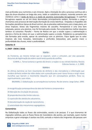 Ciências Humanas e Suas Tecnologias
Prof. Sérgio Henrique
Aula 00 - Resolução ENEM 2018 - Geografia.
www.estrategiaconcursos.com.br
13
42
mais profundas seus nutrientes e sais minerais. Após a lixiviação do solo o processo continua até a
água da chuva dissolveu ao longo dos anos, todas as substâncias solúveis, restando somente sais
metálicos como o óxido de ferro e o óxido de alumínio (concreções ferruginosas). A superfície
ferruginosa exposta ao sol em áreas desmatadas principalmente oxidam, formando a canga e
chamamos este processo de laterização (formação da crosta laterítica). Chapadas e chapadões são
formações planálticas típicas do Brasil central, são os planaltos sedimentares com o topo plano, em
áreas tropicais. Seixos são fragmentos maiores de cascalho. Peneplanície é uma área bem
rebaixada, parece uma planície, mas foi formada pela erosão. Para entendermos melhor devemos
lembrar os conceitos: Planalto Forma de Relevo em que a erosão supera a sedimentação e
planície a forma de relevo em que a sedimentação supera a erosão. Pediplanos ou peneplanícies
são formadas pela erosão, apesar da semelhança com as planícies. Fique ligado que os solos
tropicais são mais lixiviados, latereizados e profundos (latossolos), pois quanto maior a
profundidade das chuvas, maior a profundidade.
Gabarito: D
4. (INEP - ENEM / 2018)
TEXTO I
As fronteiras, ao mesmo tempo que se separam, unem e articulam, por elas passando
discursos de legitimação da ordem social tanto quanto do conflito.
CUNHA, L. Terras lusitanas e gentes dos brasis: a nação e o seu retrato literário. Revista
Ciências Sociais, n. 2, 2009.
TEXTO II
As últimas barreiras ao livre movimento do dinheiro e das mercadorias e informação que
rendem dinheiro andam de mãos dadas com a pressão para cavar novos fossos e erigir novas
muralhas que barrem o movimento daqueles que em consequência perdem, física ou
espiritualmente, suas raízes.
BAUMAN, Z. Globalização: as consequências humanas. Rio de Janeiro: Jorge Zahar, 1999.
A ressignificação contemporânea da ideia de fronteira compreende e
A) liberação da circulação de pessoas.
B) preponderância dos limites naturais.
C) supressão dos obstáculos aduaneiros.
D) desvalorização da noção de nacionalismo.
E) seletividade dos mecanismos segregadores.
Comentários
Na Globalização todos os fluxos são estimulados, exceto o de pessoas. É o que chamamos de
migrações seletivas, pois os fluxos físicos de investidores são aceitos, por exemplo, quem montar
empresas e gerar empregos é aceitos nos EUA, contudo a maioria dos imigrantes são pessoas sem
Rosy Ellen Freire Viana Santos, Sergio Henrique
Aula 00
Geografia p/ ENEM - 2019
www.estrategiaconcursos.com.br
0
00000000000 - DEMO
 