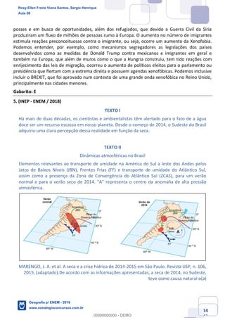 Ciências Humanas e Suas Tecnologias
Prof. Sérgio Henrique
Aula 00 - Resolução ENEM 2018 - Geografia.
www.estrategiaconcursos.com.br
14
42
posses e em busca de oportunidades, além dos refugiados, que devido a Guerra Civil da Síria
produziram um fluxo de milhões de pessoas rumo à Europa. O aumento no número de imigrantes
estimula reações preconceituosas contra o imigrante, ou seja, ocorre um aumento da Xenofobia.
Podemos entender, por exemplo, como mecanismos segregadores as legislações dos países
desenvolvidos como as medidas de Donald Trump contra mexicanos e imigrantes em geral e
também na Europa, que além de muros como o que a Hungria construiu, tem tido reações com
enrijecimento das leis de migração, ocorreu o aumento de políticos eleitos para o parlamento ou
presidência que flertam com a extrema direita e possuem agendas xenofóbicas. Podemos inclusive
incluir o BREXIT, que foi aprovado num contexto de uma grande onda xenofóbica no Reino Unido,
principalmente nas cidades menores.
Gabarito: E
5. (INEP - ENEM / 2018)
TEXTO I
Há mais de duas décadas, os cientistas e ambientalistas têm alertado para o fato de a água
doce ser um recurso escasso em nosso planeta. Desde o começo de 2014, o Sudeste do Brasil
adquiriu uma clara percepção dessa realidade em função da seca.
TEXTO II
Dinâmicas atmosféricas no Brasil
Elementos relevantes ao transporte de umidade na América do Sul a leste dos Andes pelos
Jatos de Baixos Níveis (JBN), Frentes Frias (FF) e transporte de umidade do Atlântico Sul,
assim como a presença da Zona de Convergência do Atlântico Sul (ZCAS), para um verão
anomalia de alta pressão
atmosférica.
MARENGO, J. A. et al. A seca e a crise hídrica de 2014-2015 em São Paulo. Revista USP, n. 106,
2015, (adaptado).De acordo com as informações apresentadas, a seca de 2014, no Sudeste,
teve como causa natural o(a)
Rosy Ellen Freire Viana Santos, Sergio Henrique
Aula 00
Geografia p/ ENEM - 2019
www.estrategiaconcursos.com.br
0
00000000000 - DEMO
 