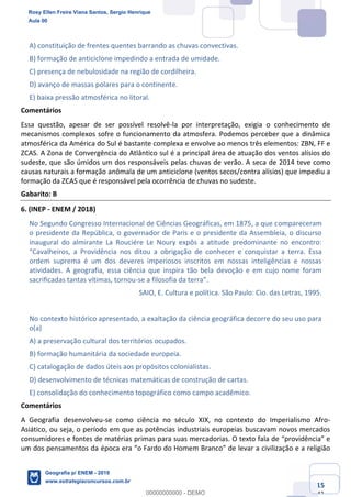 Ciências Humanas e Suas Tecnologias
Prof. Sérgio Henrique
Aula 00 - Resolução ENEM 2018 - Geografia.
www.estrategiaconcursos.com.br
15
42
A) constituição de frentes quentes barrando as chuvas convectivas.
B) formação de anticiclone impedindo a entrada de umidade.
C) presença de nebulosidade na região de cordilheira.
D) avanço de massas polares para o continente.
E) baixa pressão atmosférica no litoral.
Comentários
Essa questão, apesar de ser possível resolvê-la por interpretação, exigia o conhecimento de
mecanismos complexos sofre o funcionamento da atmosfera. Podemos perceber que a dinâmica
atmosférica da América do Sul é bastante complexa e envolve ao menos três elementos: ZBN, FF e
ZCAS. A Zona de Convergência do Atlântico sul é a principal área de atuação dos ventos alísios do
sudeste, que são úmidos um dos responsáveis pelas chuvas de verão. A seca de 2014 teve como
causas naturais a formação anômala de um anticiclone (ventos secos/contra alísios) que impediu a
formação da ZCAS que é responsável pela ocorrência de chuvas no sudeste.
Gabarito: B
6. (INEP - ENEM / 2018)
No Segundo Congresso Internacional de Ciências Geográficas, em 1875, a que compareceram
o presidente da República, o governador de Paris e o presidente da Assembleia, o discurso
inaugural do almirante La Rouciére Le Noury expôs a atitude predominante no encontro:
uistar a terra. Essa
ordem suprema é um dos deveres imperiosos inscritos em nossas inteligências e nossas
atividades. A geografia, essa ciência que inspira tão bela devoção e em cujo nome foram
sacrificadas tantas vítimas, tornou-
SAIO, E. Cultura e política. São Paulo: Cio. das Letras, 1995.
No contexto histórico apresentado, a exaltação da ciência geográfica decorre do seu uso para
o(a)
A) a preservação cultural dos territórios ocupados.
B) formação humanitária da sociedade europeia.
C) catalogação de dados úteis aos propósitos colonialistas.
D) desenvolvimento de técnicas matemáticas de construção de cartas.
E) consolidação do conhecimento topográfico como campo acadêmico.
Comentários
A Geografia desenvolveu-se como ciência no século XIX, no contexto do Imperialismo Afro-
Asiático, ou seja, o período em que as potências industriais europeias buscavam novos mercados
consumidores e fontes de matérias
um dos pensamentos da
Rosy Ellen Freire Viana Santos, Sergio Henrique
Aula 00
Geografia p/ ENEM - 2019
www.estrategiaconcursos.com.br
0
00000000000 - DEMO
 