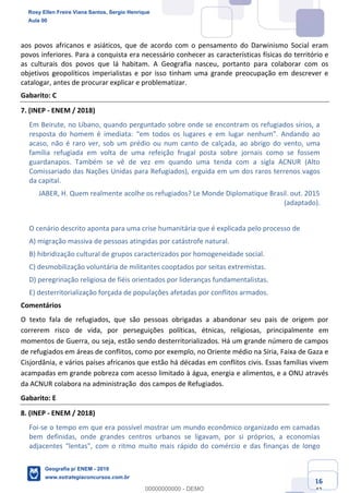 Ciências Humanas e Suas Tecnologias
Prof. Sérgio Henrique
Aula 00 - Resolução ENEM 2018 - Geografia.
www.estrategiaconcursos.com.br
16
42
aos povos africanos e asiáticos, que de acordo com o pensamento do Darwinismo Social eram
povos inferiores. Para a conquista era necessário conhecer as características físicas do território e
as culturais dos povos que lá habitam. A Geografia nasceu, portanto para colaborar com os
objetivos geopolíticos imperialistas e por isso tinham uma grande preocupação em descrever e
catalogar, antes de procurar explicar e problematizar.
Gabarito: C
7. (INEP - ENEM / 2018)
Em Beirute, no Líbano, quando perguntado sobre onde se encontram os refugiados sírios, a
acaso, não é raro ver, sob um prédio ou num canto de calçada, ao abrigo do vento, uma
família refugiada em volta de uma refeição frugal posta sobre jornais como se fossem
guardanapos. Também se vê de vez em quando uma tenda com a sigla ACNUR (Alto
Comissariado das Nações Unidas para Refugiados), erguida em um dos raros terrenos vagos
da capital.
JABER, H. Quem realmente acolhe os refugiados? Le Monde Diplomatique Brasil. out. 2015
(adaptado).
O cenário descrito aponta para uma crise humanitária que é explicada pelo processo de
A) migração massiva de pessoas atingidas por catástrofe natural.
B) hibridização cultural de grupos caracterizados por homogeneidade social.
C) desmobilização voluntária de militantes cooptados por seitas extremistas.
D) peregrinação religiosa de fiéis orientados por lideranças fundamentalistas.
E) desterritorialização forçada de populações afetadas por conflitos armados.
Comentários
O texto fala de refugiados, que são pessoas obrigadas a abandonar seu pais de origem por
correrem risco de vida, por perseguições políticas, étnicas, religiosas, principalmente em
momentos de Guerra, ou seja, estão sendo desterritorializados. Há um grande número de campos
de refugiados em áreas de conflitos, como por exemplo, no Oriente médio na Síria, Faixa de Gaza e
Cisjordânia, e vários países africanos que estão há décadas em conflitos civis. Essas famílias vivem
acampadas em grande pobreza com acesso limitado à água, energia e alimentos, e a ONU através
da ACNUR colabora na administração dos campos de Refugiados.
Gabarito: E
8. (INEP - ENEM / 2018)
Foi-se o tempo em que era possível mostrar um mundo econômico organizado em camadas
bem definidas, onde grandes centros urbanos se ligavam, por si próprios, a economias
Rosy Ellen Freire Viana Santos, Sergio Henrique
Aula 00
Geografia p/ ENEM - 2019
www.estrategiaconcursos.com.br
0
00000000000 - DEMO
 