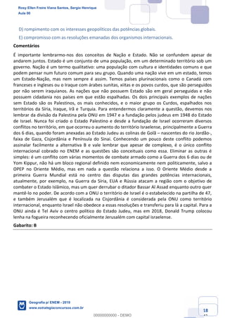 Ciências Humanas e Suas Tecnologias
Prof. Sérgio Henrique
Aula 00 - Resolução ENEM 2018 - Geografia.
www.estrategiaconcursos.com.br
18
42
D) rompimento com os interesses geopolíticos das potências globais.
E) compromisso com as resoluções emanadas dos organismos internacionais.
Comentários
É importante lembrarmo-nos dos conceitos de Nação e Estado. Não se confundem apesar de
andarem juntos. Estado é um conjunto de uma população, em um determinado território sob um
governo. Nação é um termo qualitativo: uma população com cultura e identidades comuns e que
podem pensar num futuro comum para seu grupo. Quando uma nação vive em um estado, temos
um Estado-Nação, mas nem sempre é assim. Temos países plurinacionais como o Canadá com
franceses e ingleses ou o Iraque com árabes sunitas, xiitas e os povos curdos, que são perseguidos
por não serem iraquianos. As nações que não possuem Estado são em geral perseguidas e não
possuem cidadania nos países em que estão espalhadas. Os dois principais exemplos de nações
sem Estado são os Palestinos, os mais conhecidos, e o maior grupo os Curdos, espalhados nos
territórios da Síria, Iraque, Irã e Turquia. Para entendermos claramente a questão, devemos nos
lembrar da divisão da Palestina pela ONU em 1947 e a fundação pelos judeus em 1948 do Estado
de Israel. Nunca foi criado o Estado Palestino e desde a fundação de Israel ocorreram diversos
conflitos no território, em que ocorreu o aumento do território Israelense, principalmente a Guerra
dos 6 dias, quando foram anexadas ao Estado Judeu as colinas de Golã nascentes do rio Jordão-,
faixa de Gaza, Cisjordânia e Península do Sinai. Conhecendo um pouco deste conflito podemos
assinalar facilmente a alternativa B e vale lembrar que apesar de complexo, é o único conflito
internacional cobrado no ENEM e as questões são conceituais como essa. Eliminar as outras é
simples: é um conflito com várias momentos de combate armado como a Guerra dos 6 dias ou de
Yom Kippur, não há um bloco regional definido nem economicamente nem politicamente, salvo a
OPEP no Oriente Médio, mas em nada a questão relaciona a isso. O Oriente Médio desde a
primeira Guerra Mundial está no centro das disputas das grandes potências internacionais,
atualmente, por exemplo, na Guerra da Síria, EUA e Rússia atacam a região com o objetivo de
combater o Estado Islâmico, mas um quer derrubar o ditador Bassar Al Assad enquanto outro quer
mantê-lo no poder. De acordo com a ONU o território de Israel é o estabelecido na partilha de 47,
e também Jerusalém que é localizada na Cisjordânia é considerada pela ONU como território
internacional, enquanto Israel não obedece a essas resoluções e transferiu para lá a capital. Para a
ONU ainda é Tel Aviv o centro político do Estado Judeu, mas em 2018, Donald Trump colocou
lenha na fogueira reconhecendo oficialmente Jerusalém com capital israelense.
Gabarito: B
Rosy Ellen Freire Viana Santos, Sergio Henrique
Aula 00
Geografia p/ ENEM - 2019
www.estrategiaconcursos.com.br
0
00000000000 - DEMO
==0==
 