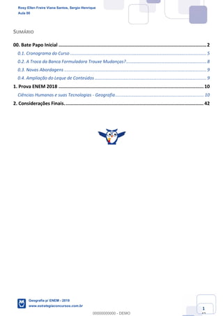 www.estrategiaconcursos.com.br
1
42
SUMÁRIO
00. Bate Papo Inicial ..........................................................................................................2
0.1. Cronograma do Curso ................................................................................................................ 5
0.2. A Troca da Banca Formuladora Trouxe Mudanças?.................................................................. 8
0.3. Novas Abordagens ..................................................................................................................... 9
0.4. Ampliação do Leque de Conteúdos ............................................................................................ 9
1. Prova ENEM 2018 ........................................................................................................ 10
Ciências Humanas e suas Tecnologias - Geografia......................................................................... 10
2. Considerações Finais.................................................................................................... 42
Rosy Ellen Freire Viana Santos, Sergio Henrique
Aula 00
Geografia p/ ENEM - 2019
www.estrategiaconcursos.com.br
0
00000000000 - DEMO
 