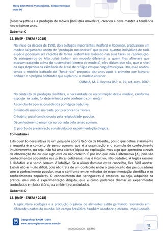 Ciências Humanas e Suas Tecnologias
Prof. Sérgio Henrique
Aula 00 - Resolução ENEM 2018 - Geografia.
www.estrategiaconcursos.com.br
21
42
(óleos vegetais) e a produção de móveis (indústria moveleira) cresceu e deve manter a tendência
nos próximos anos.
Gabarito: C
12. (INEP - ENEM / 2018)
No início da década de 1990, dois biólogos importantes, Redford e Robinson, produziram um
evia quantos indivíduos de cada
espécie poderiam ser caçados de forma sustentável baseado nas suas taxas de reprodução.
Os seringueiros do Alto Juruá tinham um modelo diferente: a quem lhes afirmava que
estavam caçando acima do sustentável (dentro do modelo), eles diziam que não, que o nível
da caça dependia da existência de áreas de refúgio em que ninguém caçava. Ora, esse acabou
-
Bodmer e o próprio Redford e que suplantou o modelo anterior.
CUNHA, M. C. Revista USP, n. 75, set.-nov. 2007.
No contexto da produção científica, a necessidade de reconstrução desse modelo, conforme
exposto no texto, foi determinada pelo confronto com um(a)
A) conclusão operacional obtida por lógica dedutiva.
B) visão de mundo marcada por preconceitos morais.
C) hábito social condicionado pela religiosidade popular.
D) conhecimento empírico apropriado pelo senso comum.
E) padrão de preservação construído por experimentação dirigida.
Comentários
Esta questão necessitava de um pequeno aporte teórico da filosofia, pois o que define claramente
a resposta é o conceito de senso comum, que é a organização e o acumulo de conhecimento
intuitivamente, ou seja, não há uma clareza lógica na explicação, mas algo que aprendeu através
da observação lhe diz que algo está ou não correto. É por isso que não é alternativa [A], pois são
conhecimentos adquiridos nas práticas cotidianas, mas é intuitivo, não dedutivo. A lógica racional
é dedutiva e o senso comum é intuitivo. Se o aluno dominar estes conceitos, fica fácil acertar.
Excluir não é muito difícil, pois não trata de um confronto entre o preconceito dos pesquisadores
com o conhecimento popular, mas o confronto entre métodos de experimentação científica e os
conhecimentos populares. O conhecimento dos seringueiros é empírico, ou seja, adquirido na
prática, mas não é experimentação dirigida, que é como podemos chamar os experimentos
controlados em laboratório, ou ambientes controlados.
Gabarito: D
13. (INEP - ENEM / 2018)
A agricultura ecológica e a produção orgânica de alimentos estão ganhando relevância em
diferentes partes do mundo. No campo brasileiro, também acontece o mesmo. Impulsionado
Rosy Ellen Freire Viana Santos, Sergio Henrique
Aula 00
Geografia p/ ENEM - 2019
www.estrategiaconcursos.com.br
0
00000000000 - DEMO
 