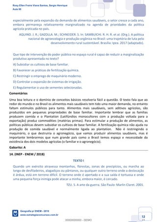 Ciências Humanas e Suas Tecnologias
Prof. Sérgio Henrique
Aula 00 - Resolução ENEM 2018 - Geografia.
www.estrategiaconcursos.com.br
22
42
especialmente pela expansão da demanda de alimentos saudáveis, o setor cresce a cada ano,
embora permaneça relativamente marginalizado na agenda de prioridades da política
agrícola praticada no país.
AQUINO. J. R.; GAZOLLA. M.; SCHNEIDER. S. In: SAMBUICHI. R. H. R. et aI. (Org.). A política
nacional de agroecologia e produção orgânica no Brasil: uma trajetória de luta pelo
desenvolvimento rural sustentável. Brasília: Ipea. 2017 (adaptado).
Que tipo de intervenção do poder público no espaço rural é capaz de reduzir a marginalização
produtiva apresentada no texto?
A) Subsidiar os cultivos de base familiar.
B) Favorecer as práticas de fertilização química.
C) Restringir o emprego de maquinário moderno.
D) Controlar a expansão de sistemas de irrigação.
E) Regulamentar o uso de sementes selecionadas.
Comentários
Uma boa leitura e o domínio de conceitos básicos resolveria fácil a questão. O texto fala que ao
redor do mundo e no Brasil os alimentos mais saudáveis tem tido uma maior demanda, no entanto
faltam estímulos públicos para tanto. Alimentos mais saudáveis, sem aditivos agrícolas, são
produzidos em pequenas propriedades de base familiar. Importante lembrar que as famílias
produzem comida e o Plantation (Latifúndios monocultores com a produção voltada para a
exportação) produz commodities (matérias primas). Para estimular a produção de alimentos, as
políticas públicas devem subsidiar os cultivos de base familiar. A fertilização química não ajuda na
produção de comida saudável e normalmente ligada ao plantation. Não é restringindo o
maquinário, o que destruiria o agronegócio, que vamos produzir alimentos saudáveis, mas é
importante lembrarmos que num grande país como o Brasil temos espaço e necessidade da
existência dos dois modelos agrícolas (o familiar e o agronegócio).
Gabarito: A
14. (INEP - ENEM / 2018)
TEXTO I
Quando um exército atravessa montanhas, florestas, zonas de precipícios, ou marcha ao
longo de desfiladeiros, alagadiços ou pântanos, ou qualquer outro terreno onde a deslocação
é árdua, está em terreno difícil. O terreno onde é apertado e a sua saída é tortuosa e onde
uma pequena força inimiga pode atacar a minha, embora maior, é cercado.
TZU. S. A arte da guerra. São Paulo: Marlin Claret. 2001.
Rosy Ellen Freire Viana Santos, Sergio Henrique
Aula 00
Geografia p/ ENEM - 2019
www.estrategiaconcursos.com.br
0
00000000000 - DEMO
 