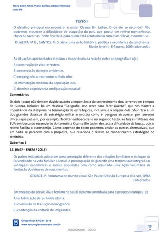 Ciências Humanas e Suas Tecnologias
Prof. Sérgio Henrique
Aula 00 - Resolução ENEM 2018 - Geografia.
www.estrategiaconcursos.com.br
23
42
TEXTO II
O objetivo principal era encontrar e matar Osama Bin Laden. Onde ele se esconde? Não
podemos esquecer a dificuldade de ocupação do país, que possui um relevo montanhoso,
cheio de cavernas, onde fica fácil, para quem está acostumado com esse relevo, esconder-se.
OLIVEIRA. M G.; SANTOS. M. S. Ásia: uma visão histórica, política e econômica do continente.
Rio de Janeiro: E·Papers, 2009 (adaptado).
As situações apresentadas atestam a importância da relação entre a topografia e o(a)
A) construção de vias terrestres.
B) preservação do meio ambiente.
C) emprego de armamentos sofisticados.
D) intimidação contínua da população local.
E) domínio cognitivo da configuração espacial.
Comentários
Os dois textos não deixam dúvida quanto a importância do conhecimento dos terrenos em tempos
importância da disciplina na formulação de estratégicas, inclusive é a origem dela. Shun Tzu é um
dos grandes clássicos da estratégia militar e mostra como é perigoso atravessar por terrenos
difíceis que possam, por exemplo, facilitar emboscadas e no segundo texto, as forças militares dos
EUA em busca do esconderijo do terrorista Osama Bin Laden destaca a dificuldade da busca, pois o
relevo facilita o esconderijo. Como depende do texto podemos anular as outras alternativas, que
em nada se parecem com a proposta, que relaciona o relevo ao conhecimento estratégico do
território.
Gabarito: E
15. (INEP - ENEM / 2018)
Os países industriais adotaram uma concepção diferente das relações familiares e do lugar da
fecundidade na vida familiar e social. A preocupação de garantir uma transmissão integral das
vantagens econômicas e sociais adquiridas tem como resultado uma ação voluntária de
limitação do número de nascimentos.
GEORGE, P. Panorama do mundo atual. São Paulo: Difusão Europeia do Livro, 1968
(adaptado).
Em meados do século XX, o fenômeno social descrito contribuiu para o processo europeu de
A) estabilização da pirâmide etária.
B) conclusão da transição demográfica.
C) contenção da entrada de imigrantes.
Rosy Ellen Freire Viana Santos, Sergio Henrique
Aula 00
Geografia p/ ENEM - 2019
www.estrategiaconcursos.com.br
0
00000000000 - DEMO
 