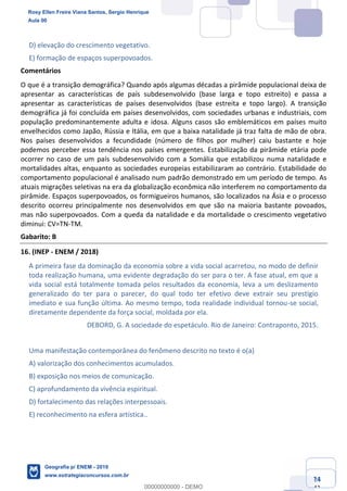 Ciências Humanas e Suas Tecnologias
Prof. Sérgio Henrique
Aula 00 - Resolução ENEM 2018 - Geografia.
www.estrategiaconcursos.com.br
24
42
D) elevação do crescimento vegetativo.
E) formação de espaços superpovoados.
Comentários
O que é a transição demográfica? Quando após algumas décadas a pirâmide populacional deixa de
apresentar as características de país subdesenvolvido (base larga e topo estreito) e passa a
apresentar as características de países desenvolvidos (base estreita e topo largo). A transição
demográfica já foi concluída em países desenvolvidos, com sociedades urbanas e industriais, com
população predominantemente adulta e idosa. Alguns casos são emblemáticos em países muito
envelhecidos como Japão, Rússia e Itália, em que a baixa natalidade já traz falta de mão de obra.
Nos países desenvolvidos a fecundidade (número de filhos por mulher) caiu bastante e hoje
podemos perceber essa tendência nos países emergentes. Estabilização da pirâmide etária pode
ocorrer no caso de um país subdesenvolvido com a Somália que estabilizou numa natalidade e
mortalidades altas, enquanto as sociedades europeias estabilizaram ao contrário. Estabilidade do
comportamento populacional é analisado num padrão demonstrado em um período de tempo. As
atuais migrações seletivas na era da globalização econômica não interferem no comportamento da
pirâmide. Espaços superpovoados, os formigueiros humanos, são localizados na Ásia e o processo
descrito ocorreu principalmente nos desenvolvidos em que são na maioria bastante povoados,
mas não superpovoados. Com a queda da natalidade e da mortalidade o crescimento vegetativo
diminui: CV=TN-TM.
Gabarito: B
16. (INEP - ENEM / 2018)
A primeira fase da dominação da economia sobre a vida social acarretou, no modo de definir
toda realização humana, uma evidente degradação do ser para o ter. A fase atual, em que a
vida social está totalmente tomada pelos resultados da economia, leva a um deslizamento
generalizado do ter para o parecer, do qual todo ter efetivo deve extrair seu prestígio
imediato e sua função última. Ao mesmo tempo, toda realidade individual tornou-se social,
diretamente dependente da força social, moldada por ela.
DEBORD, G. A sociedade do espetáculo. Rio de Janeiro: Contraponto, 2015.
Uma manifestação contemporânea do fenômeno descrito no texto é o(a)
A) valorização dos conhecimentos acumulados.
B) exposição nos meios de comunicação.
C) aprofundamento da vivência espiritual.
D) fortalecimento das relações interpessoais.
E) reconhecimento na esfera artística..
Rosy Ellen Freire Viana Santos, Sergio Henrique
Aula 00
Geografia p/ ENEM - 2019
www.estrategiaconcursos.com.br
0
00000000000 - DEMO
 