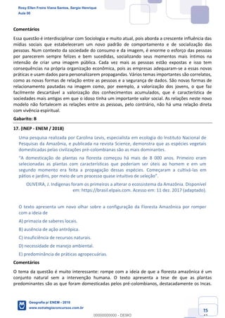Ciências Humanas e Suas Tecnologias
Prof. Sérgio Henrique
Aula 00 - Resolução ENEM 2018 - Geografia.
www.estrategiaconcursos.com.br
25
42
Comentários
Essa questão é interdisciplinar com Sociologia e muito atual, pois aborda a crescente influência das
mídias sociais que estabeleceram um novo padrão de comportamento e de socialização das
pessoas. Num contexto da sociedade do consumo e da imagem, é enorme o esforço das pessoas
por parecerem sempre felizes e bem sucedidas, socializando seus momentos mais íntimos na
intensão de criar uma imagem pública. Cada vez mais as pessoas estão expostas e isso tem
consequências na própria organização econômica, pois as empresas adequaram-se a essas novas
práticas e usam dados para personalizarem propagandas. Vários temas importantes são correlatos,
como as novas formas de relação entre as pessoas e a segurança de dados. São novas formas de
relacionamento pautadas na imagem como, por exemplo, a valorização dos jovens, o que faz
facilmente descartável a valorização dos conhecimentos acumulados, que é característica de
sociedades mais antigas em que o idoso tinha um importante valor social. As relações neste novo
modelo não fortalecem as relações entre as pessoas, pelo contrário, não há uma relação direta
com vivência espiritual.
Gabarito: B
17. (INEP - ENEM / 2018)
Uma pesquisa realizada por Carolina Levis, especialista em ecologia do Instituto Nacional de
Pesquisas da Amazônia, e publicada na revista Science, demonstra que as espécies vegetais
domesticadas pelas civilizações pré-colombianas são as mais dominantes.
8 000 anos. Primeiro eram
selecionadas as plantas com características que poderiam ser úteis ao homem e em um
segundo momento era feita a propagação dessas espécies. Começaram a cultivá-las em
pátios e jardins, por meio de um processo quase intuitivo de s
OLIVEIRA, J. Indígenas foram os primeiros a alterar o ecossistema da Amazônia. Disponível
em: https://brasil.elpais.com. Acesso em: 11 dez. 2017 (adaptado).
O texto apresenta um novo olhar sobre a configuração da Floresta Amazônica por romper
com a ideia de
A) primazia de saberes locais.
B) ausência de ação antrópica.
C) insuficiência de recursos naturais.
D) necessidade de manejo ambiental.
E) predominância de práticas agropecuárias.
Comentários
O tema da questão é muito interessante: rompe com a ideia de que a floresta amazônica é um
conjunto natural sem a intervenção humana. O texto apresenta a tese de que as plantas
predominantes são as que foram domesticadas pelos pré-colombianos, destacadamente os Incas.
Rosy Ellen Freire Viana Santos, Sergio Henrique
Aula 00
Geografia p/ ENEM - 2019
www.estrategiaconcursos.com.br
0
00000000000 - DEMO
 