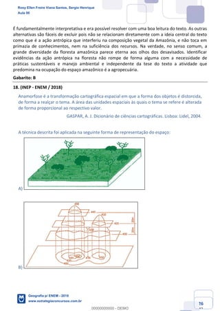 Ciências Humanas e Suas Tecnologias
Prof. Sérgio Henrique
Aula 00 - Resolução ENEM 2018 - Geografia.
www.estrategiaconcursos.com.br
26
42
É fundamentalmente interpretativa e era possível resolver com uma boa leitura do texto. As outras
alternativas são fáceis de excluir pois não se relacionam diretamente com a ideia central do texto
como que é a ação antrópica que interferiu na composição vegetal da Amazônia, e não toca em
primazia de conhecimentos, nem na suficiência dos recursos. Na verdade, no senso comum, a
grande diversidade da floresta amazônica parece eterna aos olhos dos desavisados. Identificar
evidências da ação antrópica na floresta não rompe de forma alguma com a necessidade de
práticas sustentáveis e manejo ambiental e independente da tese do texto a atividade que
predomina na ocupação do espaço amazônico é a agropecuária.
Gabarito: B
18. (INEP - ENEM / 2018)
Anamorfose é a transformação cartográfica espacial em que a forma dos objetos é distorcida,
de forma a realçar o tema. A área das unidades espaciais às quais o tema se refere é alterada
de forma proporcional ao respectivo valor.
GASPAR, A. J. Dicionário de ciências cartográficas. Lisboa: Lidel, 2004.
A técnica descrita foi aplicada na seguinte forma de representação do espaço:
A)
B)
Rosy Ellen Freire Viana Santos, Sergio Henrique
Aula 00
Geografia p/ ENEM - 2019
www.estrategiaconcursos.com.br
0
00000000000 - DEMO
 