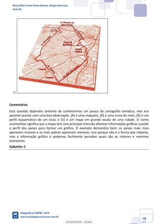 Ciências Humanas e Suas Tecnologias
Prof. Sérgio Henrique
Aula 00 - Resolução ENEM 2018 - Geografia.
www.estrategiaconcursos.com.br
28
42
E)
Comentários
Esta questão dependia somente de conhecermos um pouco da cartografia temática, mas era
possível acertar com uma boa observação. [A] é uma maquete, [B] é uma curva de nível, [D] é um
perfil esquemático de um local, e [E] é um mapa em grande escala de uma cidade. O nome
anamorfose significa que o mapa tem com principal intensão oferecer informações gráficas usando
o perfil dos países para formar um gráfico. O exemplo demonstra bem: os países mais ricos
aparecem maiores e os mais pobres aparecem menores. Isso porque não é a forma que importa,
mas a informação gráfica e podemos facilmente perceber quais são as maiores e menores
economias.
Gabarito: C
Rosy Ellen Freire Viana Santos, Sergio Henrique
Aula 00
Geografia p/ ENEM - 2019
www.estrategiaconcursos.com.br
0
00000000000 - DEMO
 