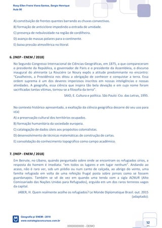 Ciências Humanas e Suas Tecnologias
Prof. Sérgio Henrique
Aula 00 - Resolução ENEM 2018 - Geografia.
www.estrategiaconcursos.com.br
32
42
A) constituição de frentes quentes barrando as chuvas convectivas.
B) formação de anticiclone impedindo a entrada de umidade.
C) presença de nebulosidade na região de cordilheira.
D) avanço de massas polares para o continente.
E) baixa pressão atmosférica no litoral.
6. (INEP - ENEM / 2018)
No Segundo Congresso Internacional de Ciências Geográficas, em 1875, a que compareceram
o presidente da República, o governador de Paris e o presidente da Assembleia, o discurso
inaugural do almirante La Rouciére Le Noury expôs a atitude predominante no encontro:
ordem suprema é um dos deveres imperiosos inscritos em nossas inteligências e nossas
atividades. A geografia, essa ciência que inspira tão bela devoção e em cujo nome foram
sacrificadas tantas vítimas, tornou-
SAIO, E. Cultura e política. São Paulo: Cio. das Letras, 1995.
No contexto histórico apresentado, a exaltação da ciência geográfica decorre do seu uso para
o(a)
A) a preservação cultural dos territórios ocupados.
B) formação humanitária da sociedade europeia.
C) catalogação de dados úteis aos propósitos colonialistas.
D) desenvolvimento de técnicas matemáticas de construção de cartas.
E) consolidação do conhecimento topográfico como campo acadêmico.
7. (INEP - ENEM / 2018)
Em Beirute, no Líbano, quando perguntado sobre onde se encontram os refugiados sírios, a
acaso, não é raro ver, sob um prédio ou num canto de calçada, ao abrigo do vento, uma
família refugiada em volta de uma refeição frugal posta sobre jornais como se fossem
guardanapos. Também se vê de vez em quando uma tenda com a sigla ACNUR (Alto
Comissariado das Nações Unidas para Refugiados), erguida em um dos raros terrenos vagos
da capital.
JABER, H. Quem realmente acolhe os refugiados? Le Monde Diplomatique Brasil. out. 2015
(adaptado).
Rosy Ellen Freire Viana Santos, Sergio Henrique
Aula 00
Geografia p/ ENEM - 2019
www.estrategiaconcursos.com.br
0
00000000000 - DEMO
 