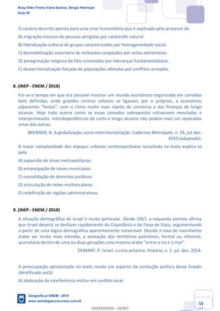 Ciências Humanas e Suas Tecnologias
Prof. Sérgio Henrique
Aula 00 - Resolução ENEM 2018 - Geografia.
www.estrategiaconcursos.com.br
33
42
O cenário descrito aponta para uma crise humanitária que é explicada pelo processo de
A) migração massiva de pessoas atingidas por catástrofe natural.
B) hibridização cultural de grupos caracterizados por homogeneidade social.
C) desmobilização voluntária de militantes cooptados por seitas extremistas.
D) peregrinação religiosa de fiéis orientados por lideranças fundamentalistas.
E) desterritorialização forçada de populações afetadas por conflitos armados.
8. (INEP - ENEM / 2018)
Foi-se o tempo em que era possível mostrar um mundo econômico organizado em camadas
bem definidas, onde grandes centros urbanos se ligavam, por si próprios, a economias
alcance. Hoje tudo ocorre como se essas camadas sobrepostas estivessem mescladas e
interpermeadas. Interdependências de curto e longo alcance não podem mais ser separadas
umas das outras.
BRENNER, N. A globalização como reterritorialização. Cadernos Metrópole, n. 24, jut-dez.
2010 (adaptado).
A maior complexidade dos espaços urbanos contemporâneos ressaltada no texto explica-se
pela
A) expansão de áreas metropolitanas.
B) emancipação de novos municípios.
C) consolidação de domínios jurídicos.
D) articulação de redes multiescalares.
E) redefinição de regiões administrativas.
9. (INEP - ENEM / 2018)
A situação demográfica de Israel é muito particular. Desde 1967, a esquerda sionista afirma
que Israel deveria se desfazer rapidamente da Cisjordânia e da Faixa de Gaza, argumentando
a partir de uma lógica demográfica aparentemente inexorável. Devido à taxa de nascimento
árabe ser muito mais elevada, a anexação dos territórios palestinos, formal ou informal,
DEMANT, P. Israel: a crise próxima. História, n. 2. jul.-dez. 2014.
A preocupação apresentada no texto revela um aspecto da condução política desse Estado
identificado ao(à)
A) abdicação da interferência militar em conflito local.
Rosy Ellen Freire Viana Santos, Sergio Henrique
Aula 00
Geografia p/ ENEM - 2019
www.estrategiaconcursos.com.br
0
00000000000 - DEMO
 