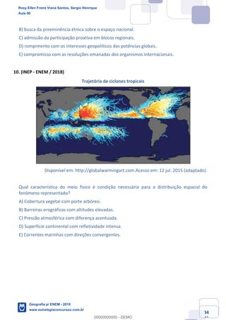 Ciências Humanas e Suas Tecnologias
Prof. Sérgio Henrique
Aula 00 - Resolução ENEM 2018 - Geografia.
www.estrategiaconcursos.com.br
34
42
B) busca da preeminência étnica sobre o espaço nacional.
C) admissão da participação proativa em blocos regionais.
D) rompimento com os interesses geopolíticos das potências globais.
E) compromisso com as resoluções emanadas dos organismos internacionais.
10. (INEP - ENEM / 2018)
Trajetória de ciclones tropicais
Disponível em: http://globalwarmingart.com.Acesso em: 12 jul. 2015 (adaptado).
Qual característica do meio físico é condição necessária para a distribuição espacial do
fenômeno representado?
A) Cobertura vegetal com porte arbóreo.
B) Barreiras orográficas com altitudes elevadas.
C) Pressão atmosférica com diferença acentuada.
D) Superfície continental com refletividade intensa.
E) Correntes marinhas com direções convergentes.
Rosy Ellen Freire Viana Santos, Sergio Henrique
Aula 00
Geografia p/ ENEM - 2019
www.estrategiaconcursos.com.br
0
00000000000 - DEMO
 