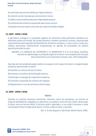 Ciências Humanas e Suas Tecnologias
Prof. Sérgio Henrique
Aula 00 - Resolução ENEM 2018 - Geografia.
www.estrategiaconcursos.com.br
36
42
A) conclusão operacional obtida por lógica dedutiva.
B) visão de mundo marcada por preconceitos morais.
C) hábito social condicionado pela religiosidade popular.
D) conhecimento empírico apropriado pelo senso comum.
E) padrão de preservação construído por experimentação dirigida.
13. (INEP - ENEM / 2018)
A agricultura ecológica e a produção orgânica de alimentos estão ganhando relevância em
diferentes partes do mundo. No campo brasileiro, também acontece o mesmo. Impulsionado
especialmente pela expansão da demanda de alimentos saudáveis, o setor cresce a cada ano,
embora permaneça relativamente marginalizado na agenda de prioridades da política
agrícola praticada no país.
AQUINO. J. R.; GAZOLLA. M.; SCHNEIDER. S. In: SAMBUICHI. R. H. R. et aI. (Org.). A política
nacional de agroecologia e produção orgânica no Brasil: uma trajetória de luta pelo
desenvolvimento rural sustentável. Brasília: Ipea. 2017 (adaptado).
Que tipo de intervenção do poder público no espaço rural é capaz de reduzir a marginalização
produtiva apresentada no texto?
A) Subsidiar os cultivos de base familiar.
B) Favorecer as práticas de fertilização química.
C) Restringir o emprego de maquinário moderno.
D) Controlar a expansão de sistemas de irrigação.
E) Regulamentar o uso de sementes selecionadas.
14. (INEP - ENEM / 2018)
TEXTO I
Quando um exército atravessa montanhas, florestas, zonas de precipícios, ou marcha ao
longo de desfiladeiros, alagadiços ou pântanos, ou qualquer outro terreno onde a deslocação
é árdua, está em terreno difícil. O terreno onde é apertado e a sua saída é tortuosa e onde
uma pequena força inimiga pode atacar a minha, embora maior, é cercado.
TZU. S. A arte da guerra. São Paulo: Marlin Claret. 2001.
Rosy Ellen Freire Viana Santos, Sergio Henrique
Aula 00
Geografia p/ ENEM - 2019
www.estrategiaconcursos.com.br
0
00000000000 - DEMO
 