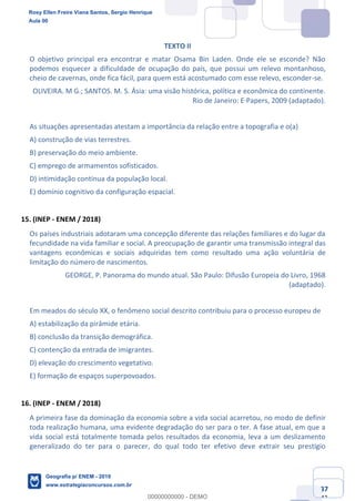 Ciências Humanas e Suas Tecnologias
Prof. Sérgio Henrique
Aula 00 - Resolução ENEM 2018 - Geografia.
www.estrategiaconcursos.com.br
37
42
TEXTO II
O objetivo principal era encontrar e matar Osama Bin Laden. Onde ele se esconde? Não
podemos esquecer a dificuldade de ocupação do país, que possui um relevo montanhoso,
cheio de cavernas, onde fica fácil, para quem está acostumado com esse relevo, esconder-se.
OLIVEIRA. M G.; SANTOS. M. S. Ásia: uma visão histórica, política e econômica do continente.
Rio de Janeiro: E·Papers, 2009 (adaptado).
As situações apresentadas atestam a importância da relação entre a topografia e o(a)
A) construção de vias terrestres.
B) preservação do meio ambiente.
C) emprego de armamentos sofisticados.
D) intimidação contínua da população local.
E) domínio cognitivo da configuração espacial.
15. (INEP - ENEM / 2018)
Os países industriais adotaram uma concepção diferente das relações familiares e do lugar da
fecundidade na vida familiar e social. A preocupação de garantir uma transmissão integral das
vantagens econômicas e sociais adquiridas tem como resultado uma ação voluntária de
limitação do número de nascimentos.
GEORGE, P. Panorama do mundo atual. São Paulo: Difusão Europeia do Livro, 1968
(adaptado).
Em meados do século XX, o fenômeno social descrito contribuiu para o processo europeu de
A) estabilização da pirâmide etária.
B) conclusão da transição demográfica.
C) contenção da entrada de imigrantes.
D) elevação do crescimento vegetativo.
E) formação de espaços superpovoados.
16. (INEP - ENEM / 2018)
A primeira fase da dominação da economia sobre a vida social acarretou, no modo de definir
toda realização humana, uma evidente degradação do ser para o ter. A fase atual, em que a
vida social está totalmente tomada pelos resultados da economia, leva a um deslizamento
generalizado do ter para o parecer, do qual todo ter efetivo deve extrair seu prestígio
Rosy Ellen Freire Viana Santos, Sergio Henrique
Aula 00
Geografia p/ ENEM - 2019
www.estrategiaconcursos.com.br
0
00000000000 - DEMO
 