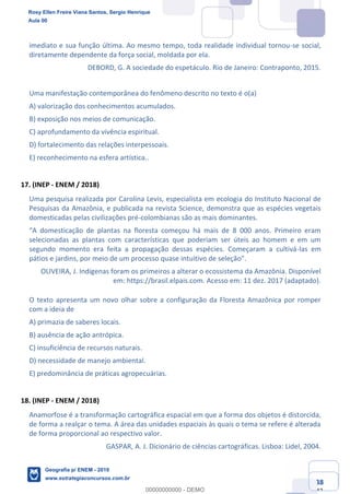 Ciências Humanas e Suas Tecnologias
Prof. Sérgio Henrique
Aula 00 - Resolução ENEM 2018 - Geografia.
www.estrategiaconcursos.com.br
38
42
imediato e sua função última. Ao mesmo tempo, toda realidade individual tornou-se social,
diretamente dependente da força social, moldada por ela.
DEBORD, G. A sociedade do espetáculo. Rio de Janeiro: Contraponto, 2015.
Uma manifestação contemporânea do fenômeno descrito no texto é o(a)
A) valorização dos conhecimentos acumulados.
B) exposição nos meios de comunicação.
C) aprofundamento da vivência espiritual.
D) fortalecimento das relações interpessoais.
E) reconhecimento na esfera artística..
17. (INEP - ENEM / 2018)
Uma pesquisa realizada por Carolina Levis, especialista em ecologia do Instituto Nacional de
Pesquisas da Amazônia, e publicada na revista Science, demonstra que as espécies vegetais
domesticadas pelas civilizações pré-colombianas são as mais dominantes.
selecionadas as plantas com características que poderiam ser úteis ao homem e em um
segundo momento era feita a propagação dessas espécies. Começaram a cultivá-las em
OLIVEIRA, J. Indígenas foram os primeiros a alterar o ecossistema da Amazônia. Disponível
em: https://brasil.elpais.com. Acesso em: 11 dez. 2017 (adaptado).
O texto apresenta um novo olhar sobre a configuração da Floresta Amazônica por romper
com a ideia de
A) primazia de saberes locais.
B) ausência de ação antrópica.
C) insuficiência de recursos naturais.
D) necessidade de manejo ambiental.
E) predominância de práticas agropecuárias.
18. (INEP - ENEM / 2018)
Anamorfose é a transformação cartográfica espacial em que a forma dos objetos é distorcida,
de forma a realçar o tema. A área das unidades espaciais às quais o tema se refere é alterada
de forma proporcional ao respectivo valor.
GASPAR, A. J. Dicionário de ciências cartográficas. Lisboa: Lidel, 2004.
Rosy Ellen Freire Viana Santos, Sergio Henrique
Aula 00
Geografia p/ ENEM - 2019
www.estrategiaconcursos.com.br
0
00000000000 - DEMO
 
