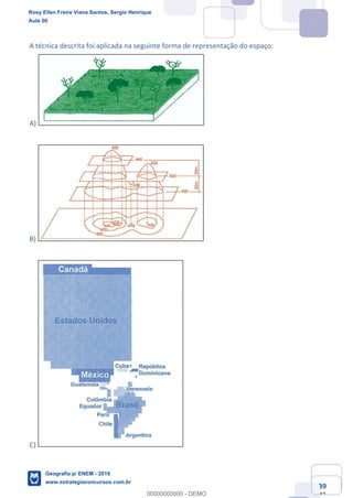 Ciências Humanas e Suas Tecnologias
Prof. Sérgio Henrique
Aula 00 - Resolução ENEM 2018 - Geografia.
www.estrategiaconcursos.com.br
39
42
A técnica descrita foi aplicada na seguinte forma de representação do espaço:
A)
B)
C)
Rosy Ellen Freire Viana Santos, Sergio Henrique
Aula 00
Geografia p/ ENEM - 2019
www.estrategiaconcursos.com.br
0
00000000000 - DEMO
 