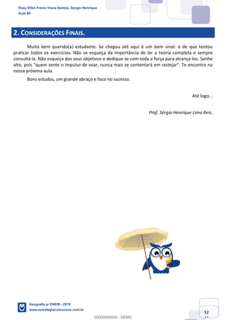 Ciências Humanas e Suas Tecnologias
Prof. Sérgio Henrique
Aula 00 - Resolução ENEM 2018 - Geografia.
www.estrategiaconcursos.com.br
42
42
2. CONSIDERAÇÕES FINAIS.
Muito bem querido(a) estudante. Se chegou até aqui é um bom sinal: o de que tentou
praticar todos os exercícios. Não se esqueça da importância de ler a teoria completa e sempre
consultá-la. Não esqueça dos seus objetivos e dedique-se com toda a força para alcança-los. Sonhe
nossa próxima aula.
Bons estudos, um grande abraço e foco no sucesso.
Até logo...
Prof. Sérgio Henrique Lima Reis.
Rosy Ellen Freire Viana Santos, Sergio Henrique
Aula 00
Geografia p/ ENEM - 2019
www.estrategiaconcursos.com.br
0
00000000000 - DEMO
 