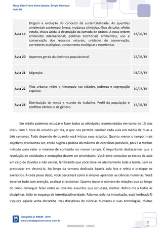 Ciências Humanas e Suas Tecnologias
Prof. Sérgio Henrique
Aula 00 - Resolução ENEM 2018 - Geografia.
www.estrategiaconcursos.com.br
7
42
Aula 19
Origem e evolução do conceito de sustentabilidade. As questões
ambientais contemporâneas: mudança climática, ilhas de calor, efeito
estufa, chuva ácida, a destruição da camada de ozônio. A nova ordem
ambiental internacional; políticas territoriais ambientais; uso e
conservação dos recursos naturais, unidades de conservação,
corredores ecológicos, zoneamento ecológico e econômico.
18/06/19
Aula 20 Aspectos gerais da dinâmica populacional. 25/06/19
Aula 21 Migração. 01/07/19
Aula 22
Vida urbana: redes e hierarquia nas cidades, pobreza e segregação
espacial.
10/07/19
Aula 23
Distribuição de renda e mundo do trabalho. Perfil da população e
conflitos étnicos e de gênero.
15/06/19
Em média podemos estudar e fazer todas as atividades recomendadas em torno de 10 dias
úteis, com 1 hora de estudos por dia, o que nos permite concluir cada aula em média de duas a
três semanas. Tudo depende de quando você iniciou seus estudos. Quanto menor o tempo, mais
objetivos precisamos ser, então sugiro a prática do máximo de exercícios possíveis, pois é o melhor
método para reter o máximo de conteúdo no menor tempo. É importante destacarmos que a
resolução de atividades e anotações devem ser prioridades. Você deve consultar os textos da aula
em caso de dúvidas e não vacilar, lembrando que você deve ler atentamente toda a teoria, sem se
preocupar em decorá-la. Ao longo da semana dedicada àquela aula leia e releia e pratique os
exercícios. A cada passo dado, você perceberá como é simples aprender as ciências humanas. Você
deve ler tudo com atenção, analisar e raciocinar. Quanto maior o número de relações que ao longo
do curso conseguir fazer entre os diversos assuntos que estudará, melhor. Refiro-me a todas as
disciplinas. (não se esqueça da interdisciplinaridade. Falamos dela na introdução, está lembrado?)
Esqueça aquela velha decoreba. Nas disciplinas de ciências humanas e suas tecnologias, muitas
Rosy Ellen Freire Viana Santos, Sergio Henrique
Aula 00
Geografia p/ ENEM - 2019
www.estrategiaconcursos.com.br
0
00000000000 - DEMO
 