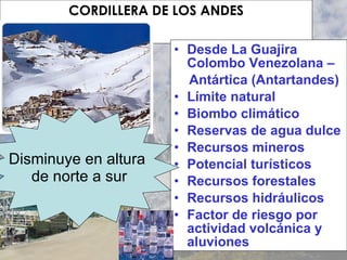 CORDILLERA DE LOS ANDES Desde La Guajira Colombo Venezolana – Antártica (Antartandes) Límite natural Biombo climático Reservas de agua dulce Recursos mineros Potencial turísticos Recursos forestales Recursos hidráulicos Factor de riesgo por actividad volcánica y aluviones Disminuye en altura  de norte a sur 