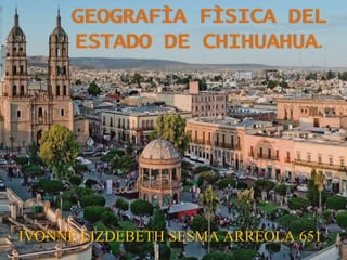 GEOGRAFÌA FÌSICA DEL
ESTADO DE CHIHUAHUA.
IVONNE LIZDEBETH SESMA ARREOLA 651
 