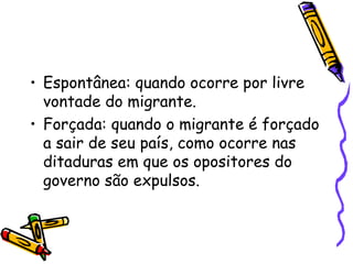 • Espontânea: quando ocorre por livre
  vontade do migrante.
• Forçada: quando o migrante é forçado
  a sair de seu país, como ocorre nas
  ditaduras em que os opositores do
  governo são expulsos.
 