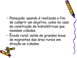 • Planejada: quando é realizada a fim
  de cumprir um objetivo, como no caso
  da construção de hidrelétricas que
  inundam cidades.
• Êxodo rural: saída de grandes levas
  de migrantes das área rurais em
  direção as cidades.
 