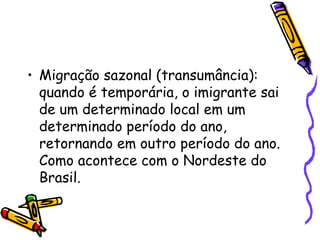 • Migração sazonal (transumância):
  quando é temporária, o imigrante sai
  de um determinado local em um
  determinado período do ano,
  retornando em outro período do ano.
  Como acontece com o Nordeste do
  Brasil.
 