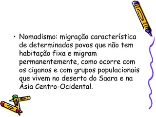 • Nomadismo: migração característica
  de determinados povos que não tem
  habitação fixa e migram
  permanentemente, como ocorre com
  os ciganos e com grupos populacionais
  que vivem no deserto do Saara e na
  Ásia Centro-Ocidental.
 