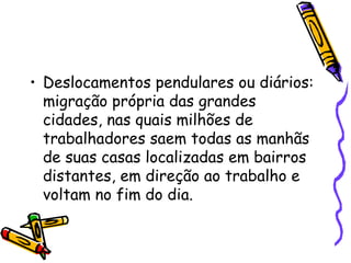• Deslocamentos pendulares ou diários:
  migração própria das grandes
  cidades, nas quais milhões de
  trabalhadores saem todas as manhãs
  de suas casas localizadas em bairros
  distantes, em direção ao trabalho e
  voltam no fim do dia.
 