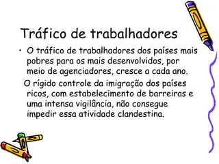 Tráfico de trabalhadores
• O tráfico de trabalhadores dos países mais
  pobres para os mais desenvolvidos, por
  meio de agenciadores, cresce a cada ano.
 O rígido controle da imigração dos países
  ricos, com estabelecimento de barreiras e
  uma intensa vigilância, não consegue
  impedir essa atividade clandestina.
 