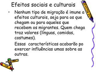 Efeitos sociais e culturais
•    Nenhum tipo de migração é imune a
     efeitos culturais, seja para os que
     chegam ou para aqueles que
     recebem os migrantes. Quem chega
     traz valores (línguas, comidas,
     costumes).
     Essas características acabarão po
     exercer influências umas sobre as
     outras.
 
