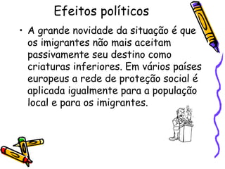 Efeitos políticos
• A grande novidade da situação é que
  os imigrantes não mais aceitam
  passivamente seu destino como
  criaturas inferiores. Em vários países
  europeus a rede de proteção social é
  aplicada igualmente para a população
  local e para os imigrantes.
 