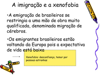 A imigração e a xenofobia
•A emigração de brasileiros se
restringia a uma mão de obra muito
qualificada, denominada migração de
cérebros.
•Os emigrantes brasileiros estão
voltando da Europa pois a expectativa
de vida está baixa
         Xenofobia: desconfiança, temor por
         pessoas estranhas
 