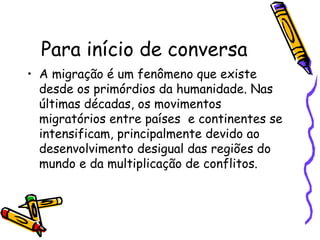 Para início de conversa
• A migração é um fenômeno que existe
  desde os primórdios da humanidade. Nas
  últimas décadas, os movimentos
  migratórios entre países e continentes se
  intensificam, principalmente devido ao
  desenvolvimento desigual das regiões do
  mundo e da multiplicação de conflitos.
 