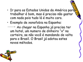 • Ir para os Estados Unidos da América para
  trabalhar é bom, mas é preciso não gastar
  com nada pois tudo lá é muito caro.
• Exemplo de xenofobia na Espanha:
      Ao chegar na Espanha já precisa ter
  um hotel, um numero de dinheiro “x” na
  carteira, se não você é mandando de volta
  para o Brasil. O Brasil já adotou estes
  novos métodos.
 