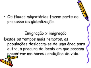 • Os fluxos migratórios fazem parte do
  processo de globalização.

           Emigração x imigração
Desde os tempos mais remotos, as
 populações deslocam-se de uma área para
 outra, à procura de locais em que possam
 encontrar melhores condições de vida.
 