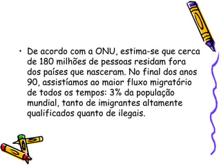 • De acordo com a ONU, estima-se que cerca
  de 180 milhões de pessoas residam fora
  dos países que nasceram. No final dos anos
  90, assistíamos ao maior fluxo migratório
  de todos os tempos: 3% da população
  mundial, tanto de imigrantes altamente
  qualificados quanto de ilegais.
 